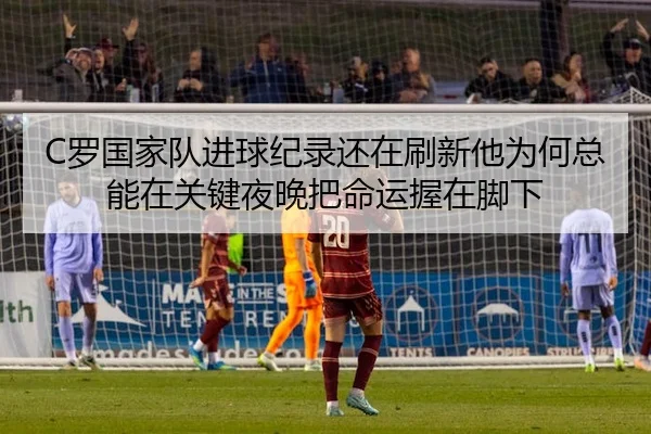 C罗国家队进球纪录还在刷新他为何总能在关键夜晚把命运握在脚下