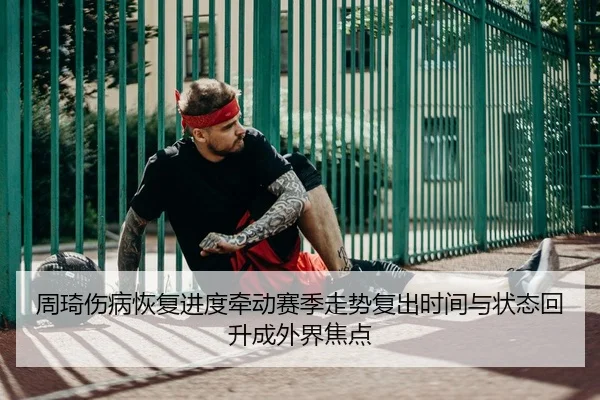 周琦伤病恢复进度牵动赛季走势复出时间与状态回升成外界焦点